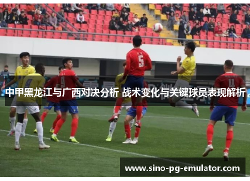 中甲黑龙江与广西对决分析 战术变化与关键球员表现解析 中甲黑龙江与广西对决分析 战术变化与关键球员表现解析