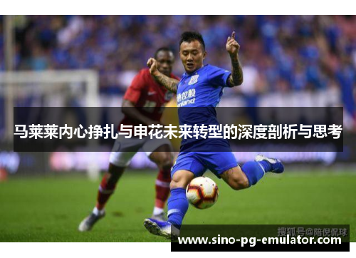 马莱莱内心挣扎与申花未来转型的深度剖析与思考 马莱莱内心挣扎与申花未来转型的深度剖析与思考