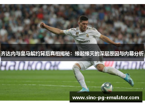 齐达内与皇马解约背后真相揭秘：缘起缘灭的深层原因与内幕分析