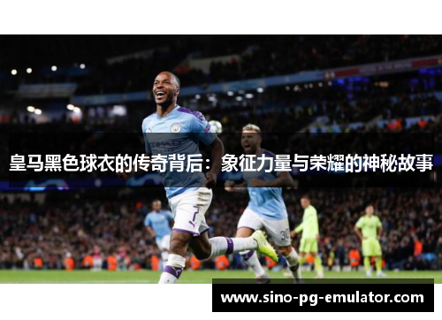 皇马黑色球衣的传奇背后：象征力量与荣耀的神秘故事