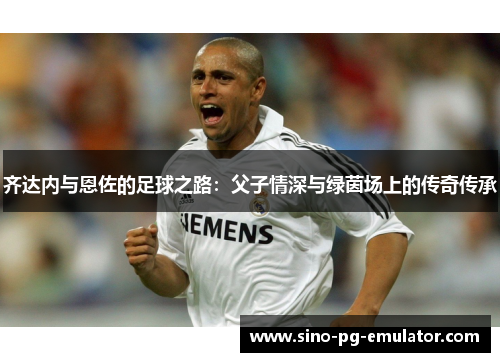 齐达内与恩佐的足球之路：父子情深与绿茵场上的传奇传承