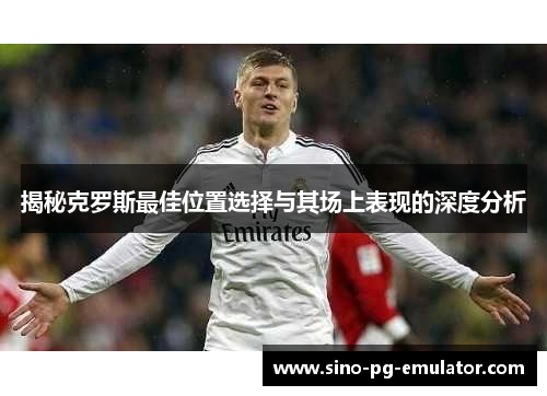 揭秘克罗斯最佳位置选择与其场上表现的深度分析