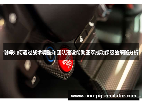 谢晖如何通过战术调整和团队建设帮助亚泰成功保级的策略分析 谢晖如何通过战术调整和团队建设帮助亚泰成功保级的策略分析