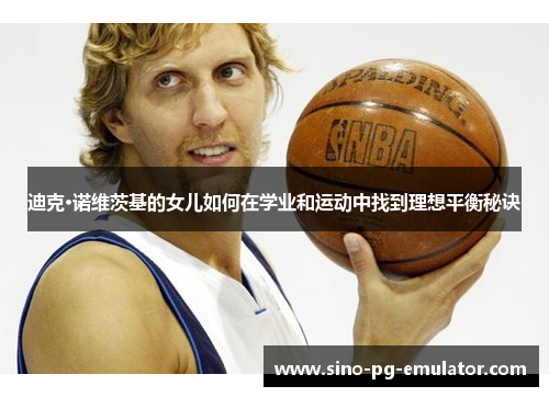 迪克·诺维茨基的女儿如何在学业和运动中找到理想平衡秘诀 迪克·诺维茨基的女儿如何在学业和运动中找到理想平衡秘诀