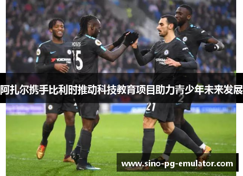 阿扎尔携手比利时推动科技教育项目助力青少年未来发展 阿扎尔携手比利时推动科技教育项目助力青少年未来发展