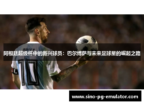 阿根廷超级杯中的新兴球员：巴尔博萨与未来足球星的崛起之路