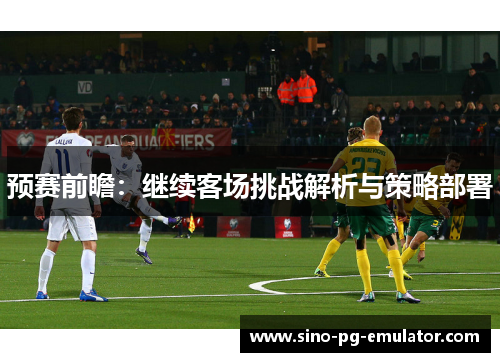 预赛前瞻:继续客场挑战解析与策略部署 预赛前瞻:继续客场挑战解析与策略部署