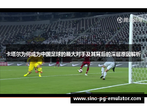 卡塔尔为何成为中国足球的最大对手及其背后的深层原因解析