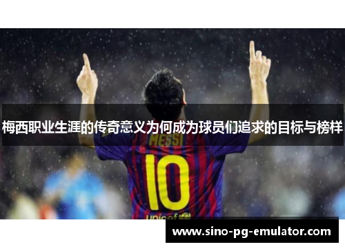 梅西职业生涯的传奇意义为何成为球员们追求的目标与榜样