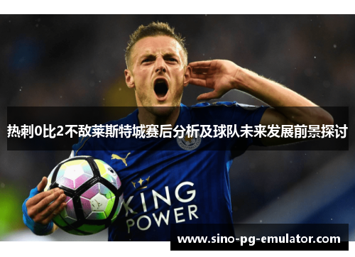 热刺0比2不敌莱斯特城赛后分析及球队未来发展前景探讨