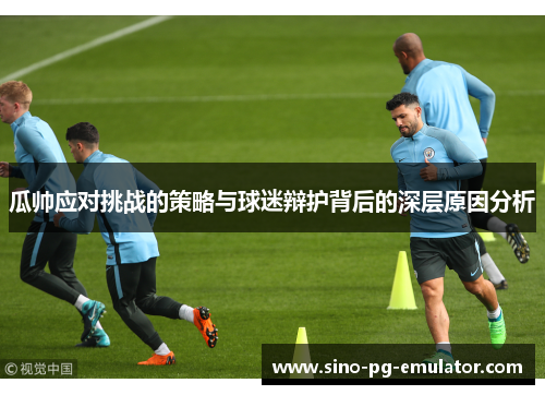 瓜帅应对挑战的策略与球迷辩护背后的深层原因分析