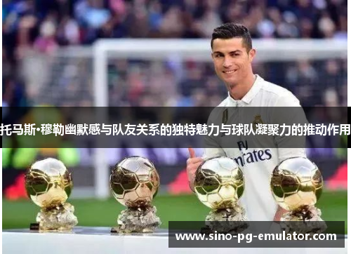 托马斯·穆勒幽默感与队友关系的独特魅力与球队凝聚力的推动作用