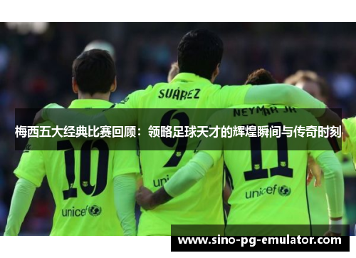 梅西五大经典比赛回顾：领略足球天才的辉煌瞬间与传奇时刻