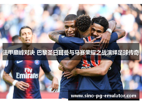 法甲巅峰对决 巴黎圣日耳曼与马赛荣耀之战演绎足球传奇 法甲巅峰对决 巴黎圣日耳曼与马赛荣耀之战演绎足球传奇