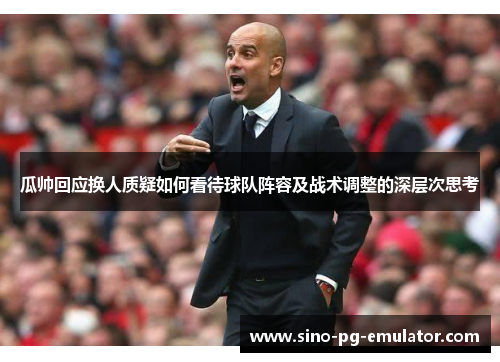 瓜帅回应换人质疑如何看待球队阵容及战术调整的深层次思考 瓜帅回应换人质疑如何看待球队阵容及战术调整的深层次思考