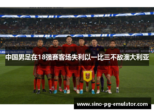 中国男足在18强赛客场失利以一比三不敌澳大利亚