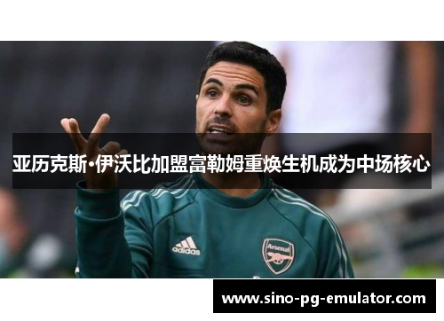 亚历克斯·伊沃比加盟富勒姆重焕生机成为中场核心 亚历克斯·伊沃比加盟富勒姆重焕生机成为中场核心