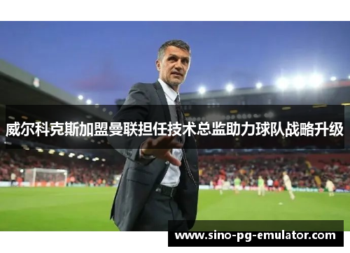威尔科克斯加盟曼联担任技术总监助力球队战略升级 威尔科克斯加盟曼联担任技术总监助力球队战略升级
