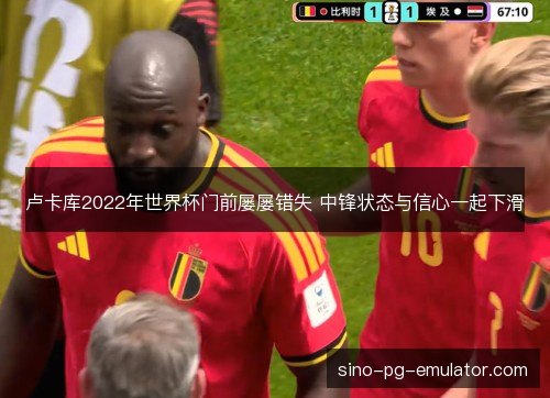 卢卡库2022年世界杯门前屡屡错失 中锋状态与信心一起下滑